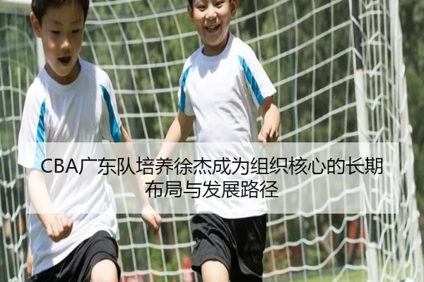 CBA广东队培养徐杰成为组织核心的长期布局与发展路径