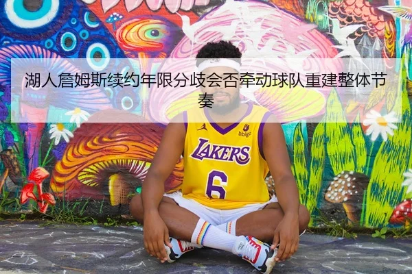 湖人詹姆斯续约年限分歧会否牵动球队重建整体节奏