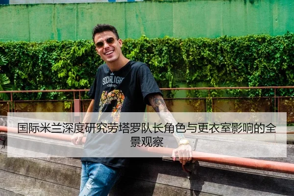 国际米兰深度研究劳塔罗队长角色与更衣室影响的全景观察
