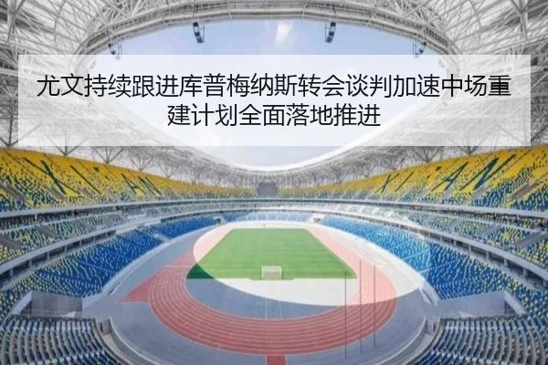 尤文持续跟进库普梅纳斯转会谈判加速中场重建计划全面落地推进