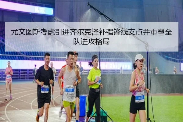 尤文图斯考虑引进齐尔克泽补强锋线支点并重塑全队进攻格局