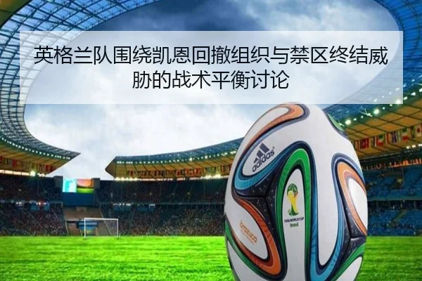 英格兰队围绕凯恩回撤组织与禁区终结威胁的战术平衡讨论