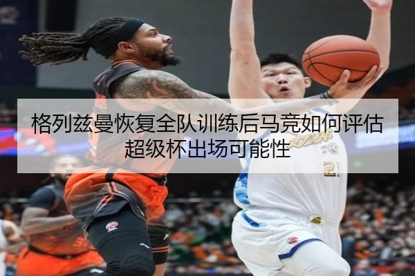 格列兹曼恢复全队训练后马竞如何评估超级杯出场可能性